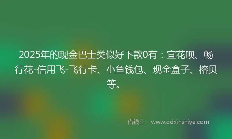 2025年的现金巴士类似好下款0有：宜花呗、畅行花-信用飞-飞行卡、小鱼钱包、现金盒子、榕贝等。