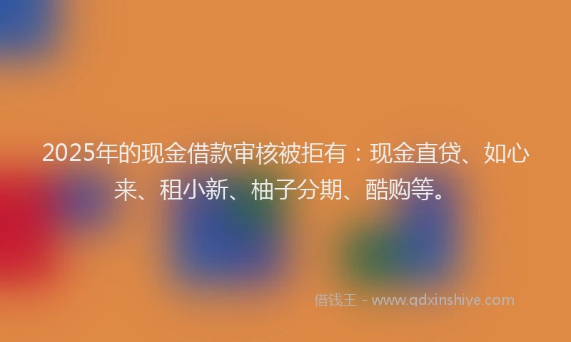 2025年的现金借款审核被拒有：现金直贷、如心来、租小新、柚子分期、酷购等。