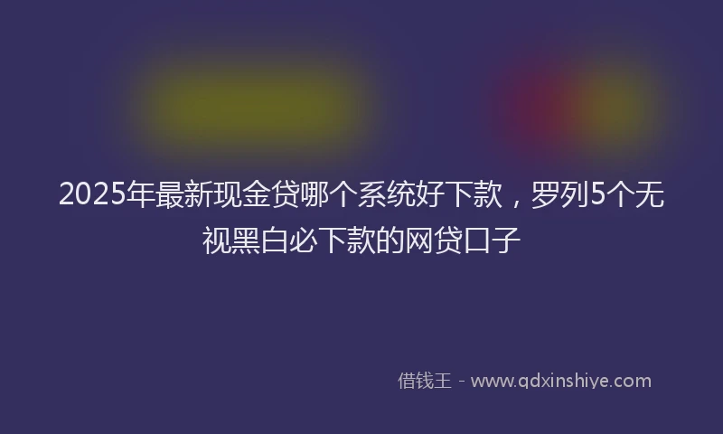 2025年最新现金贷哪个系统好下款，罗列5个无视黑白必下款的网贷口子