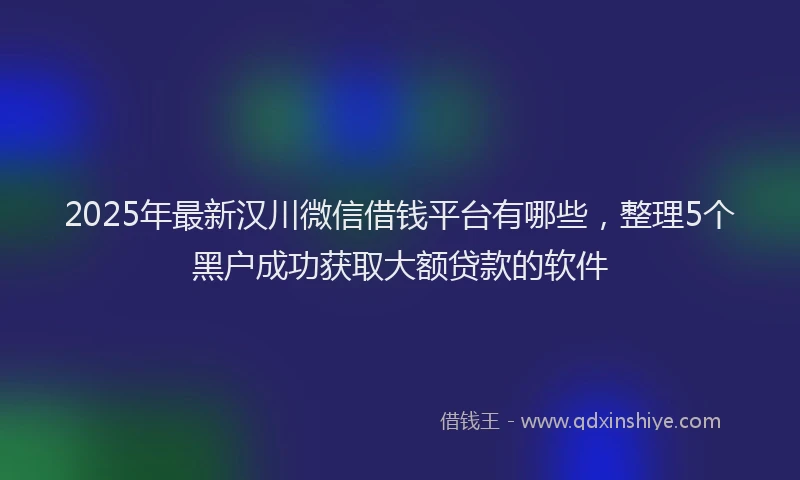 2025年最新汉川微信借钱平台有哪些，整理5个黑户成功获取大额贷款的软件