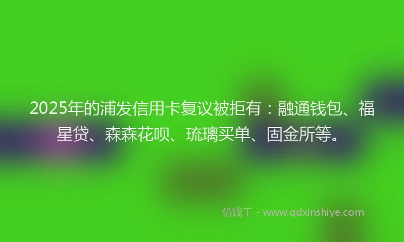 2025年的浦发信用卡复议被拒有：融通钱包、福星贷、森森花呗、琉璃买单、固金所等。