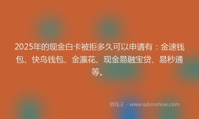 2025年的现金白卡被拒多久可以申请有：金速钱包、快鸟钱包、金瀛花、现金易融宝贷、易秒通等。