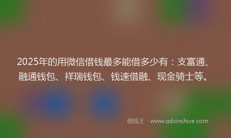 2025年的用微信借钱最多能借多少有：支富通、融通钱包、祥瑞钱包、钱速借融、现金骑士等。