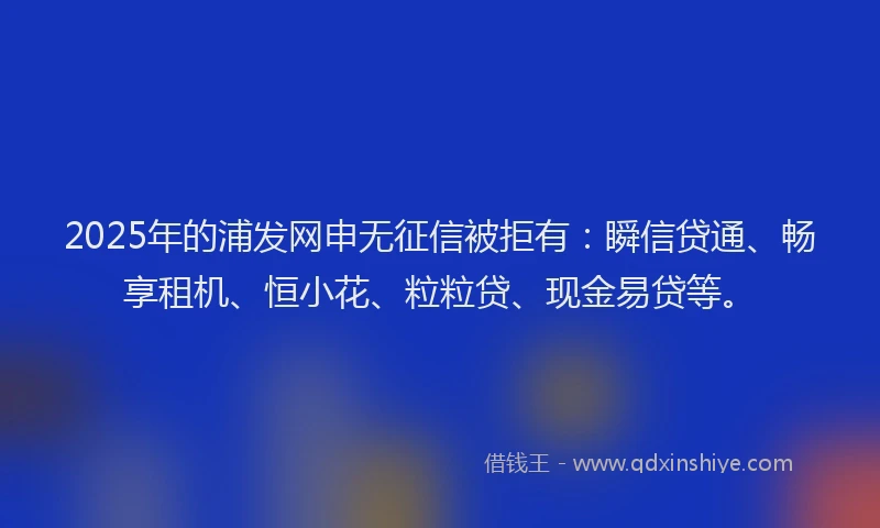 2025年的浦发网申无征信被拒有：瞬信贷通、畅享租机、恒小花、粒粒贷、现金易贷等。