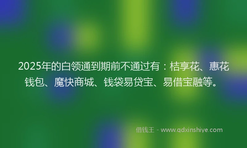 2025年的白领通到期前不通过有：桔享花、惠花钱包、魔快商城、钱袋易贷宝、易借宝融等。