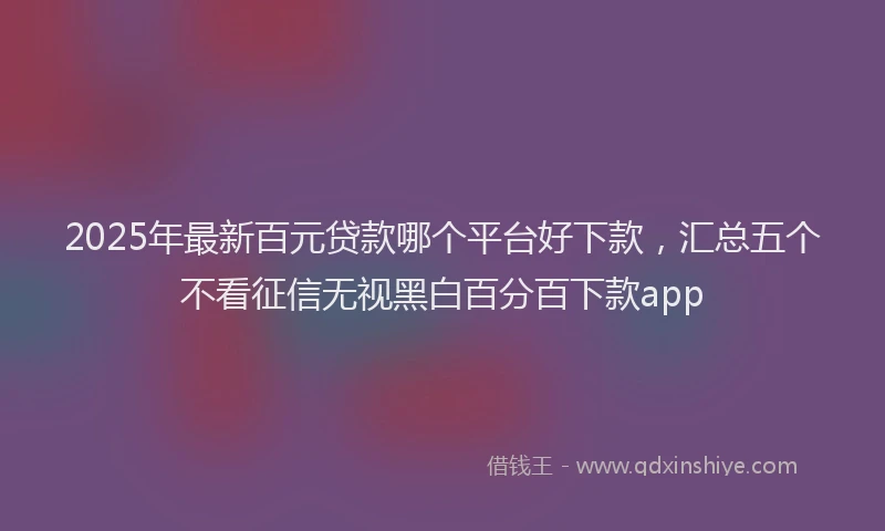 2025年最新百元贷款哪个平台好下款，汇总五个不看征信无视黑白百分百下款app