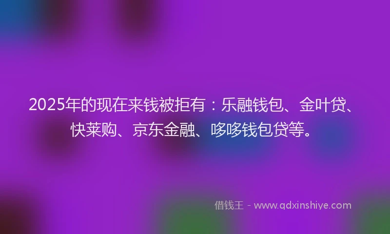 2025年的现在来钱被拒有：乐融钱包、金叶贷、快莱购、京东金融、哆哆钱包贷等。