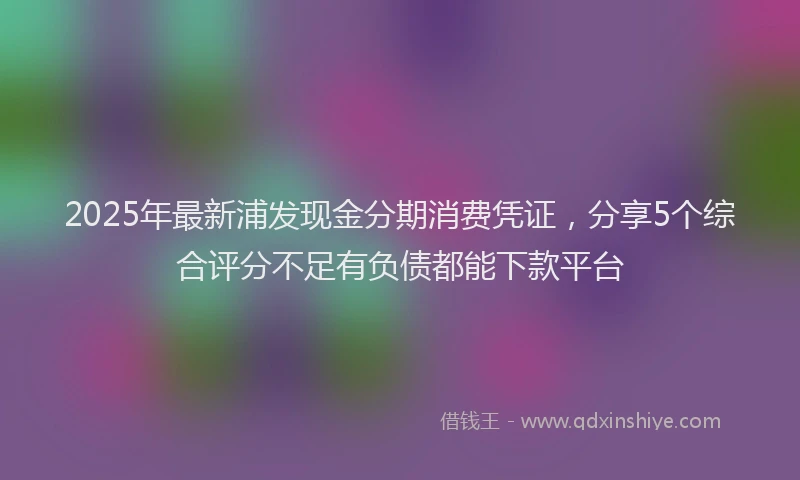 2025年最新浦发现金分期消费凭证，分享5个综合评分不足有负债都能下款平台