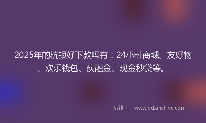 2025年的杭银好下款吗有：24小时商城、友好物、欢乐钱包、疾融金、现金秒贷等。