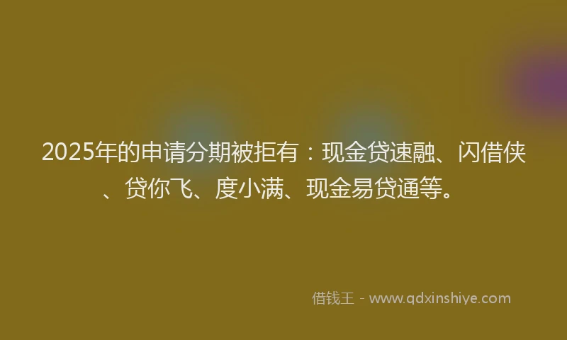 2025年的申请分期被拒有：现金贷速融、闪借侠、贷你飞、度小满、现金易贷通等。