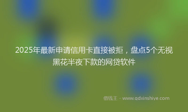 2025年最新申请信用卡直接被拒，盘点5个无视黑花半夜下款的网贷软件