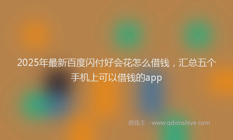 2025年最新百度闪付好会花怎么借钱，汇总五个手机上可以借钱的app