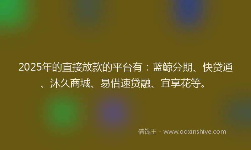 2025年的直接放款的平台有：蓝鲸分期、快贷通、沐久商城、易借速贷融、宜享花等。