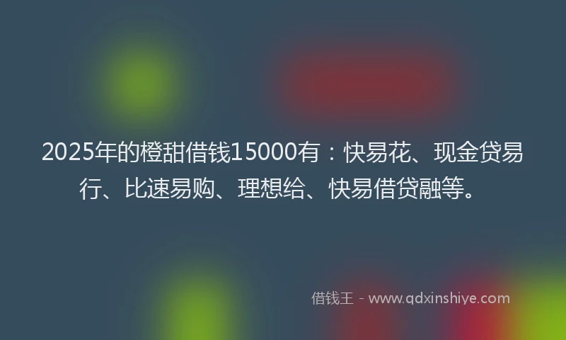 2025年的橙甜借钱15000有：快易花、现金贷易行、比速易购、理想给、快易借贷融等。