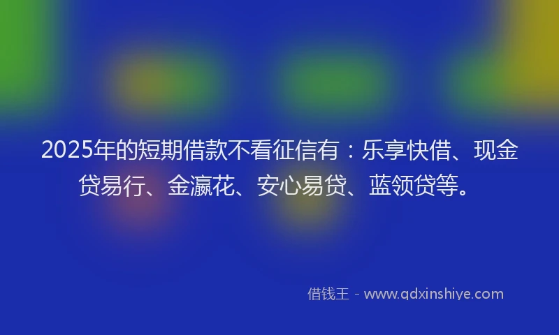 2025年的短期借款不看征信有：乐享快借、现金贷易行、金瀛花、安心易贷、蓝领贷等。