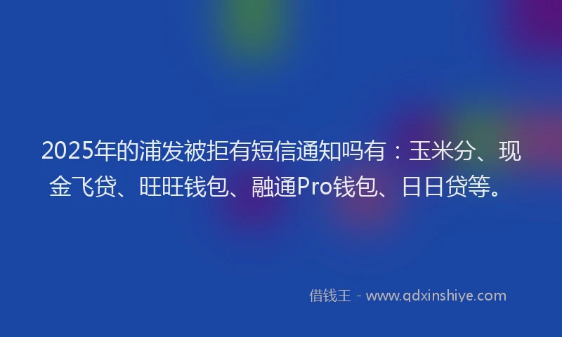 2025年的浦发被拒有短信通知吗有：玉米分、现金飞贷、旺旺钱包、融通Pro钱包、日日贷等。