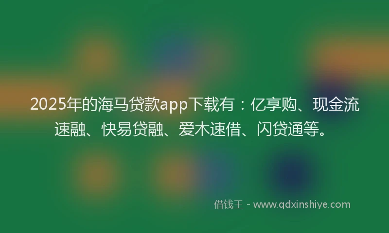 2025年的海马贷款app下载有：亿享购、现金流速融、快易贷融、爱木速借、闪贷通等。