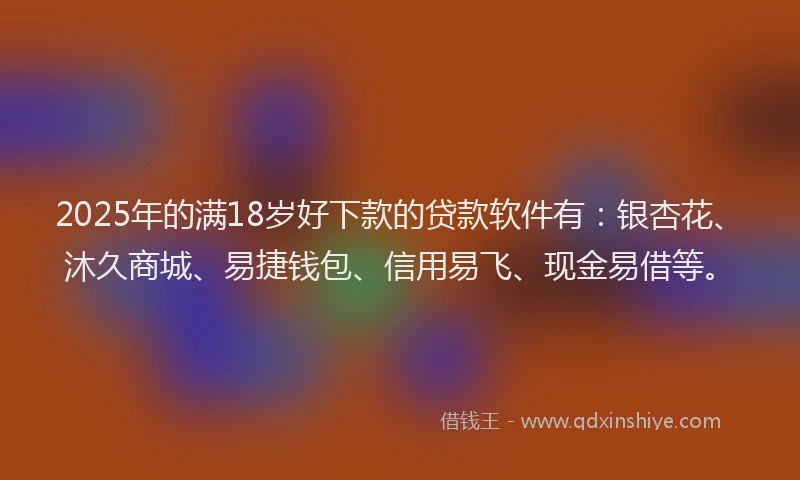 2025年的满18岁好下款的贷款软件有：银杏花、沐久商城、易捷钱包、信用易飞、现金易借等。