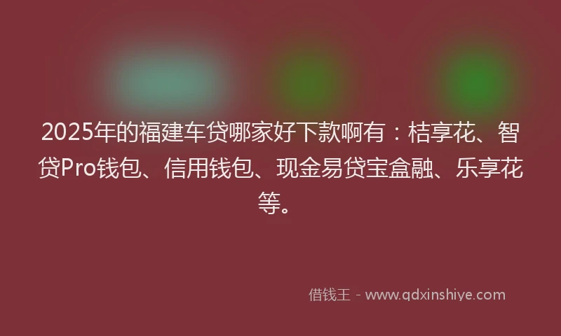 2025年的福建车贷哪家好下款啊有：桔享花、智贷Pro钱包、信用钱包、现金易贷宝盒融、乐享花等。