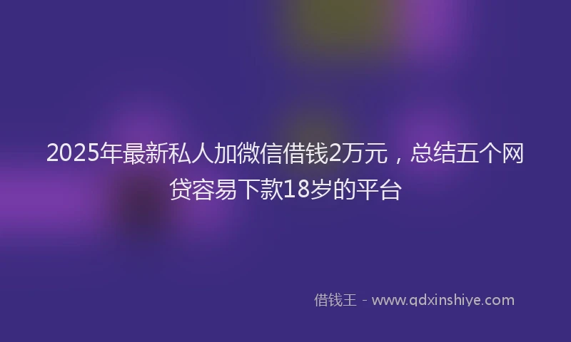 2025年最新私人加微信借钱2万元，总结五个网贷容易下款18岁的平台