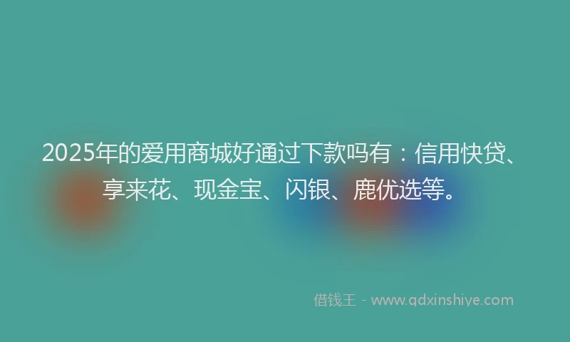 2025年的爱用商城好通过下款吗有：信用快贷、享来花、现金宝、闪银、鹿优选等。