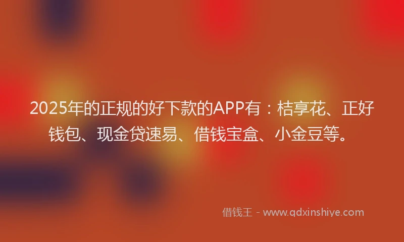 2025年的正规的好下款的APP有：桔享花、正好钱包、现金贷速易、借钱宝盒、小金豆等。