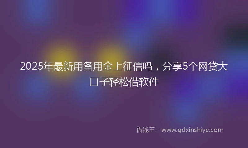 2025年最新用备用金上征信吗,分享5个网贷大口子轻松借软件