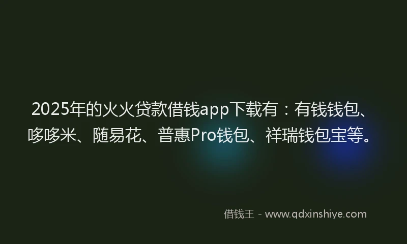 2025年的火火贷款借钱app下载有：有钱钱包、哆哆米、随易花、普惠Pro钱包、祥瑞钱包宝等。