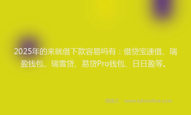 2025年的来就借下款容易吗有：借贷宝速借、瑞盈钱包、瑞雪贷、易贷Pro钱包、日日盈等。