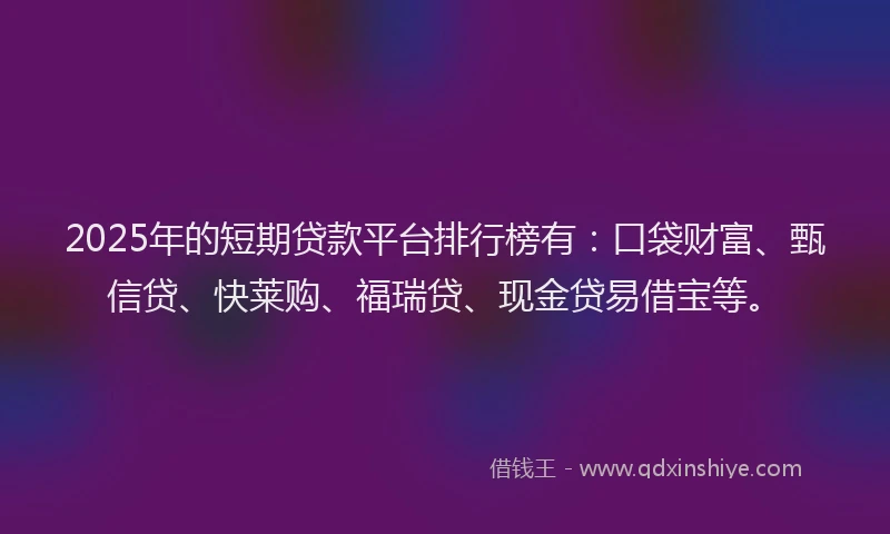2025年的短期贷款平台排行榜有：口袋财富、甄信贷、快莱购、福瑞贷、现金贷易借宝等。