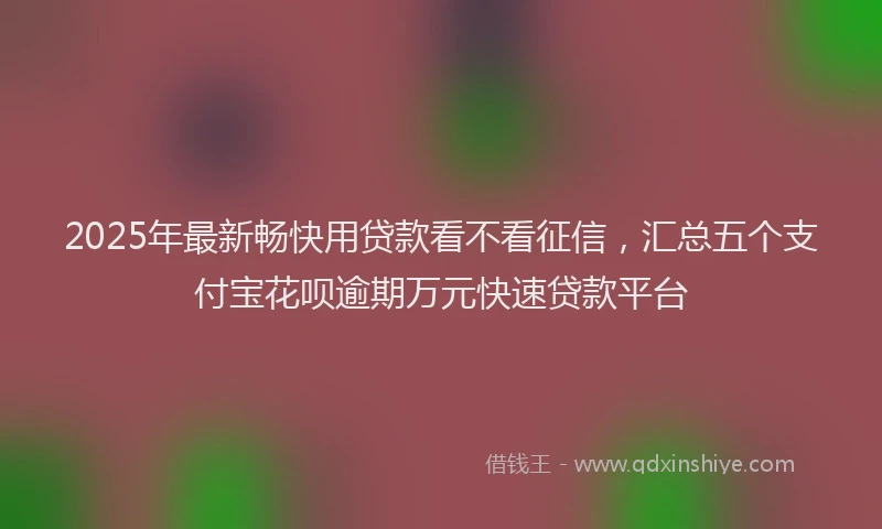2025年最新畅快用贷款看不看征信，汇总五个支付宝花呗逾期万元快速贷款平台
