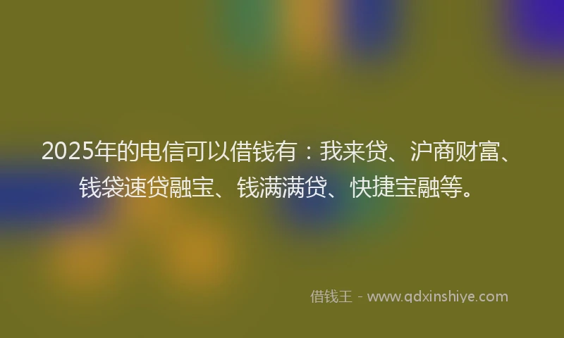 2025年的电信可以借钱有：我来贷、沪商财富、钱袋速贷融宝、钱满满贷、快捷宝融等。