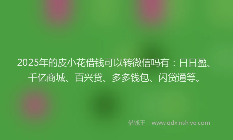 2025年的皮小花借钱可以转微信吗有：日日盈、千亿商城、百兴贷、多多钱包、闪贷通等。