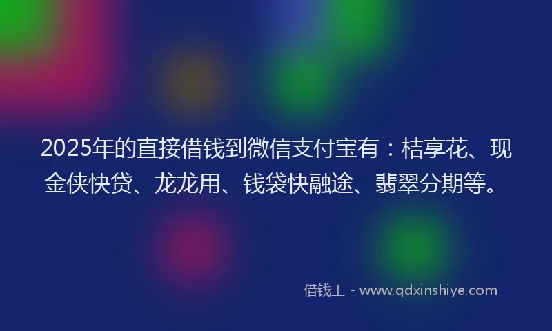 2025年的直接借钱到微信支付宝有：桔享花、现金侠快贷、龙龙用、钱袋快融途、翡翠分期等。