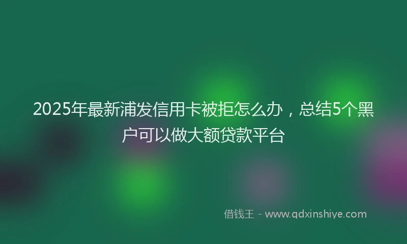 2025年最新浦发信用卡被拒怎么办，总结5个黑户可以做大额贷款平台