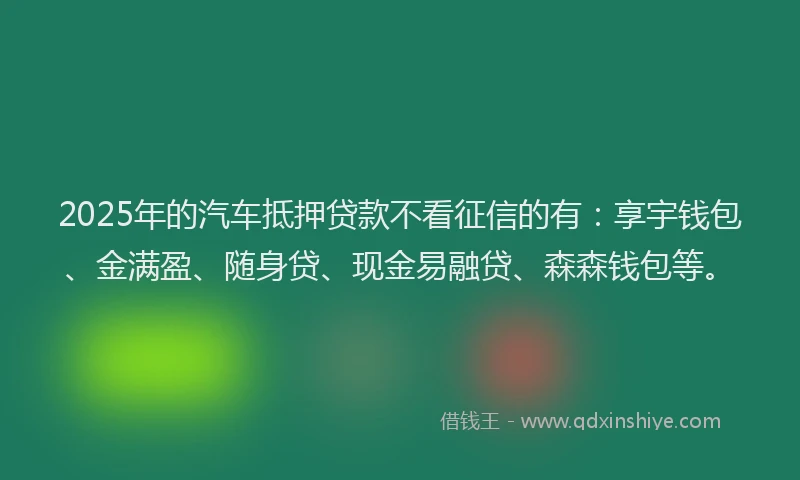 2025年的汽车抵押贷款不看征信的有：享宇钱包、金满盈、随身贷、现金易融贷、森森钱包等。
