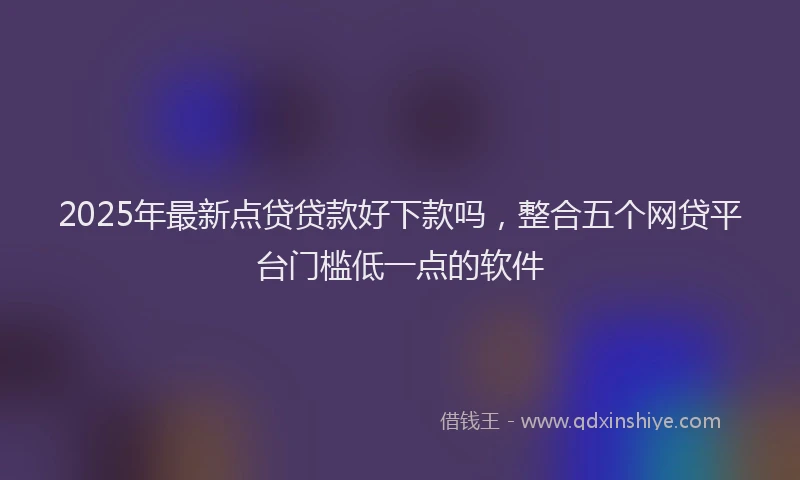 2025年最新点贷贷款好下款吗，整合五个网贷平台门槛低一点的软件