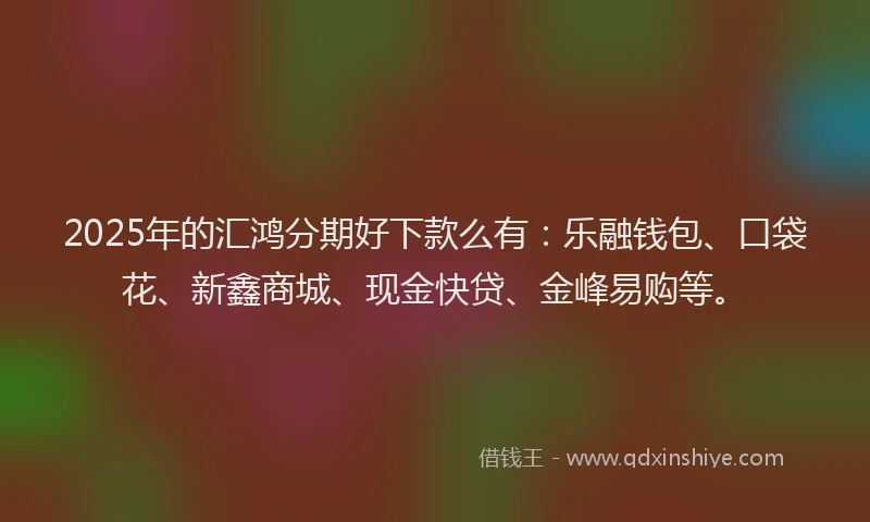 2025年的汇鸿分期好下款么有：乐融钱包、口袋花、新鑫商城、现金快贷、金峰易购等。