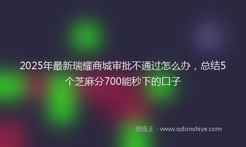 2025年最新瑞耀商城审批不通过怎么办，总结5个芝麻分700能秒下的口子