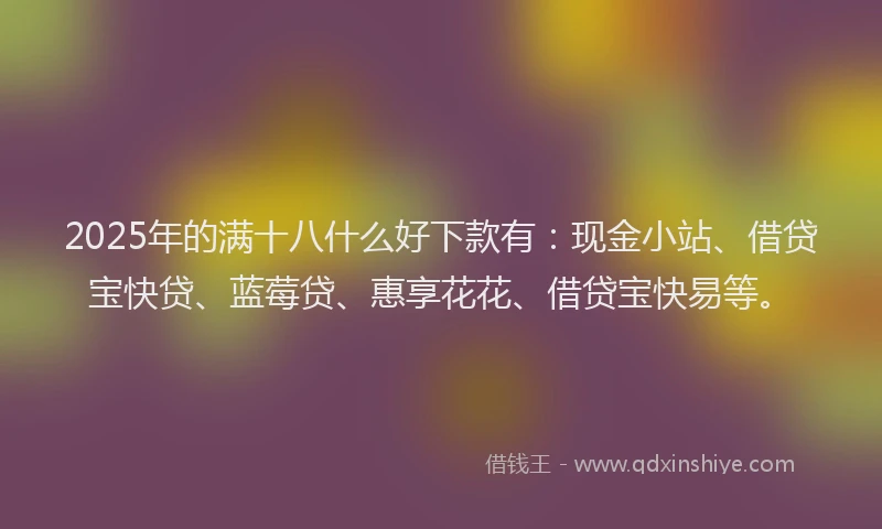 2025年的满十八什么好下款有：现金小站、借贷宝快贷、蓝莓贷、惠享花花、借贷宝快易等。