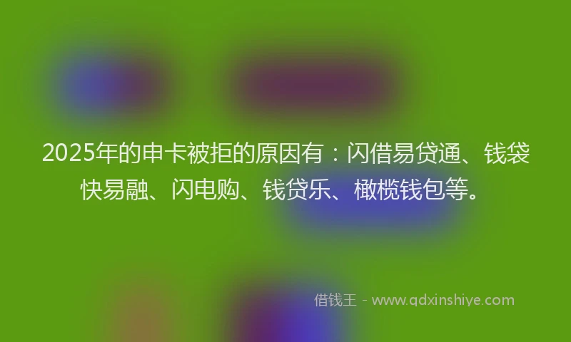 2025年的申卡被拒的原因有：闪借易贷通、钱袋快易融、闪电购、钱贷乐、橄榄钱包等。