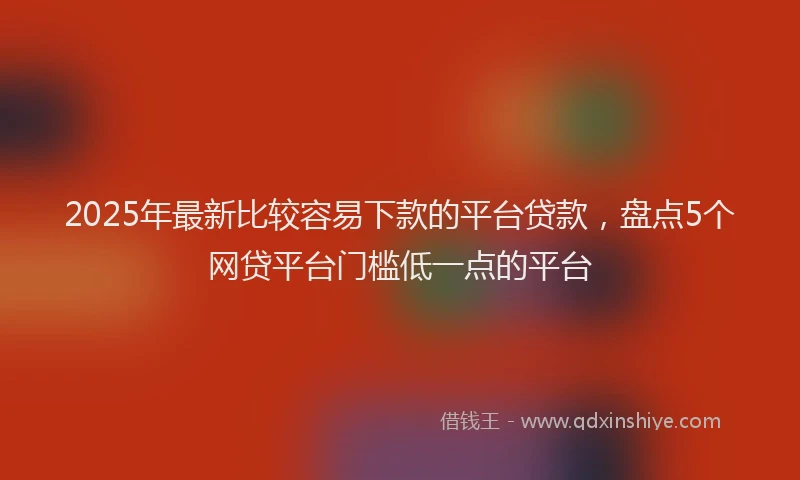 2025年最新比较容易下款的平台贷款，盘点5个网贷平台门槛低一点的平台