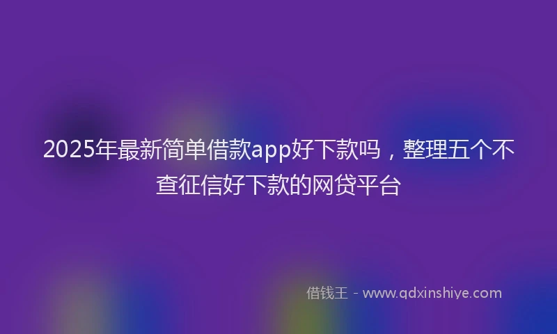 2025年最新简单借款app好下款吗，整理五个不查征信好下款的网贷平台