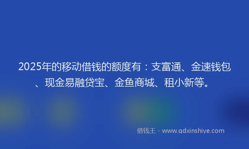 2025年的移动借钱的额度有：支富通、金速钱包、现金易融贷宝、金鱼商城、租小新等。