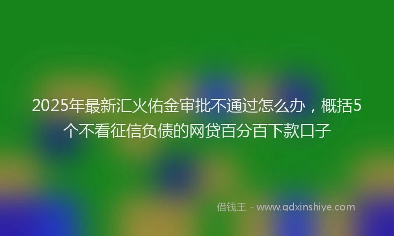2025年最新汇火佑金审批不通过怎么办，概括5个不看征信负债的网贷百分百下款口子