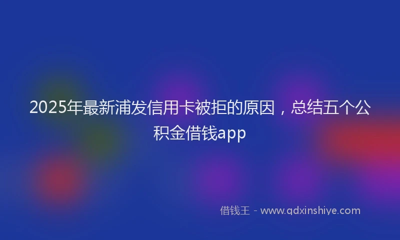2025年最新浦发信用卡被拒的原因,总结五个公积金借钱app