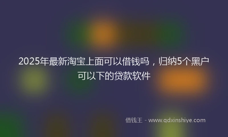 2025年最新淘宝上面可以借钱吗，归纳5个黑户可以下的贷款软件