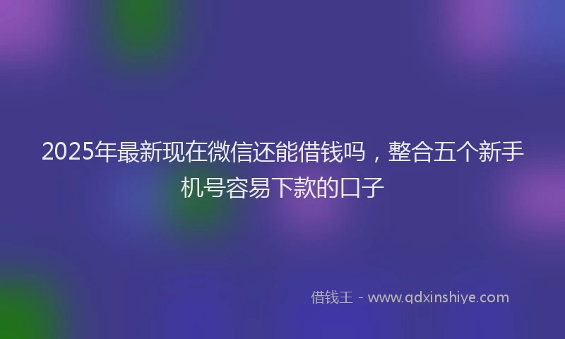 2025年最新现在微信还能借钱吗，整合五个新手机号容易下款的口子