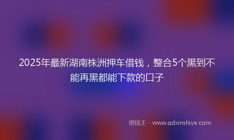 2025年最新湖南株洲押车借钱，整合5个黑到不能再黑都能下款的口子