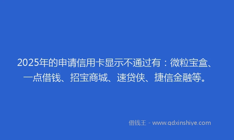 2025年的申请信用卡显示不通过有：微粒宝盒、一点借钱、招宝商城、速贷侠、捷信金融等。